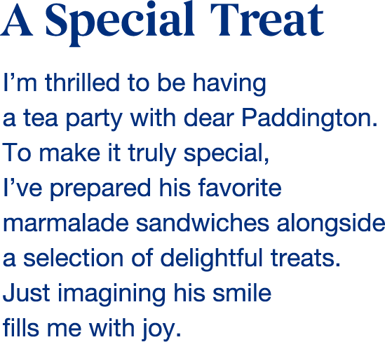 A Special Treat I'm thrilled to be having a tea party with dear Paddington. To make it truly special, I've prepared his favorite marmalade sandwiches alongside a selection of delightful treats. Just imagining his smile fills me with joy.