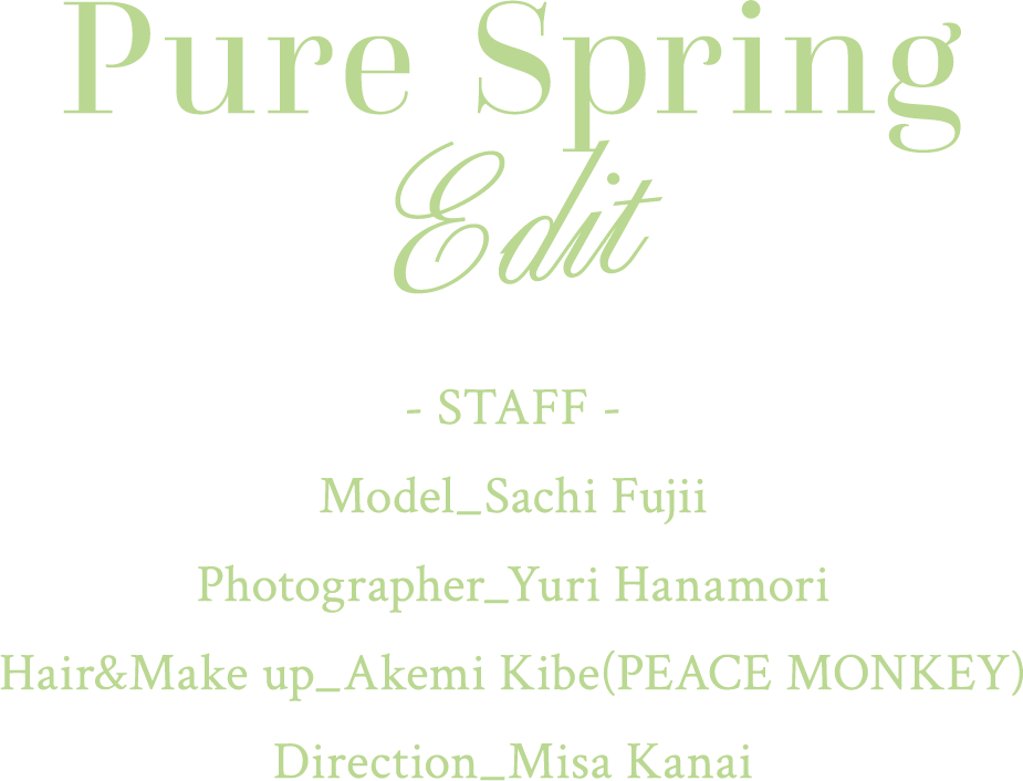Pure Spring Edit
                - STAFF -
                Model_Sachi Fujii
                Photographer_Yuri Hanamori
                Hair&Make up_Akemi Kibe(PEACE MONKEY)
                Direction_Misa Kanai
